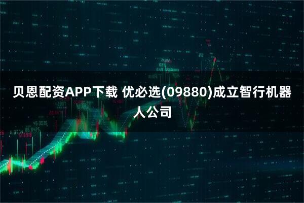 贝恩配资APP下载 优必选(09880)成立智行机器人公司