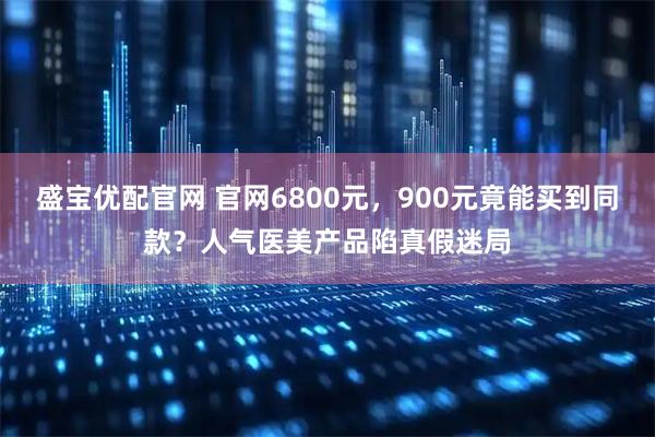 盛宝优配官网 官网6800元,900元竟能买到同款?人气医美产品陷真假迷局