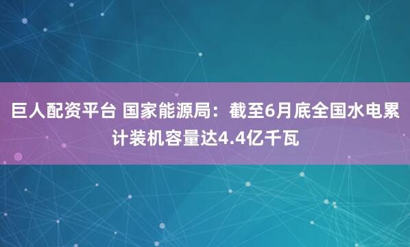 巨人配资平台 国家能源局：截至6月底全国水电累计装机容量达4.4亿千瓦