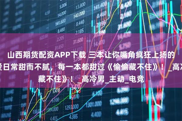 山西期货配资APP下载 三本让你嘴角疯狂上扬的现言甜文，恋爱日常甜而不腻，每一本都甜过《偷偷藏不住》！_高冷男_主动_电竞