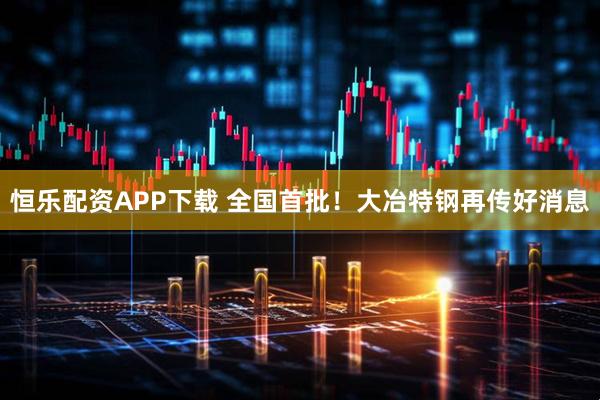 恒乐配资APP下载 全国首批！大冶特钢再传好消息