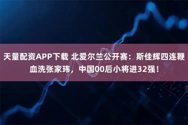 天量配资APP下载 北爱尔兰公开赛：斯佳辉四连鞭血洗张家玮，中国00后小将进32强！
