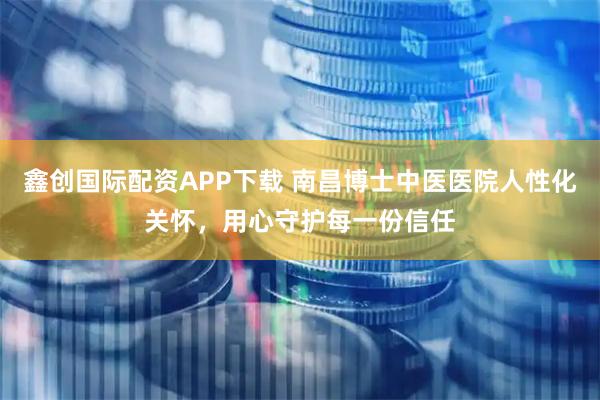 鑫创国际配资APP下载 南昌博士中医医院人性化关怀，用心守护每一份信任