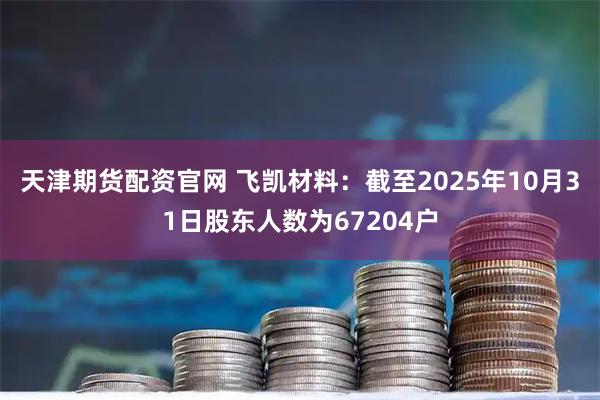 天津期货配资官网 飞凯材料：截至2025年10月31日股东人数为67204户
