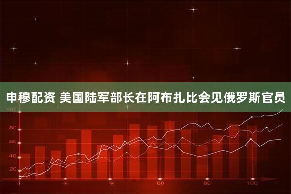 申穆配资 美国陆军部长在阿布扎比会见俄罗斯官员