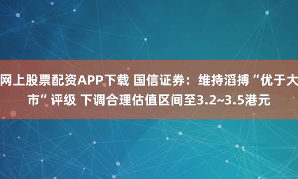 网上股票配资APP下载 国信证券：维持滔搏“优于大市”评级 下调合理估值区间至3.2~3.5港元