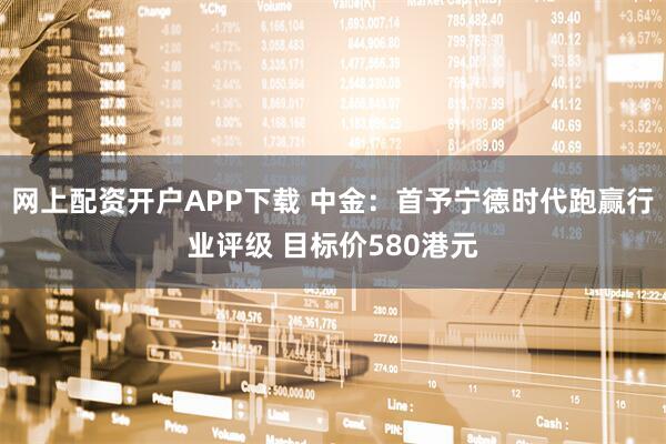 网上配资开户APP下载 中金：首予宁德时代跑赢行业评级 目标价580港元