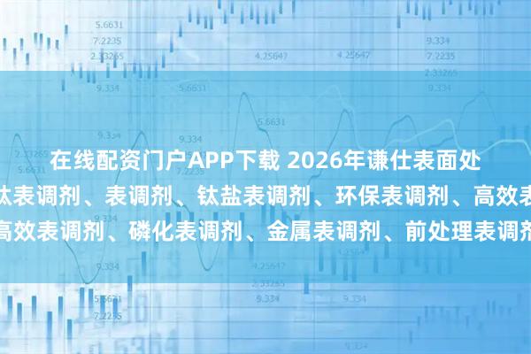 在线配资门户APP下载 2026年谦仕表面处理材料权威解析：磷酸钛表调剂、表调剂、钛盐表调剂、环保表调剂、高效表调剂、磷化表调剂、金属表调剂、前处理表调剂、表面调整剂、谦仕
