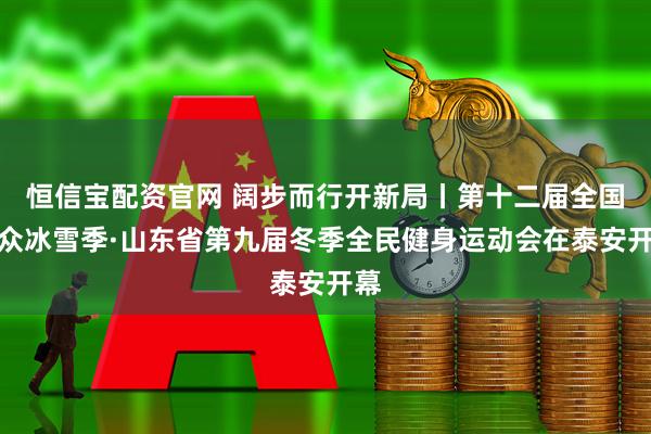 恒信宝配资官网 阔步而行开新局丨第十二届全国大众冰雪季·山东省第九届冬季全民健身运动会在泰安开幕
