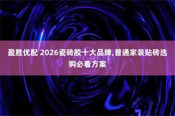 盈胜优配 2026瓷砖胶十大品牌,普通家装贴砖选购必看方案