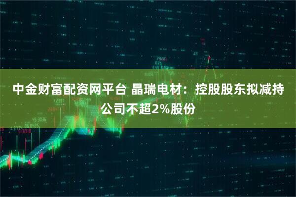 中金财富配资网平台 晶瑞电材：控股股东拟减持公司不超2%股份