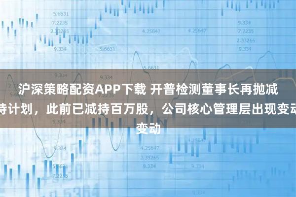 沪深策略配资APP下载 开普检测董事长再抛减持计划，此前已减持百万股，公司核心管理层出现变动