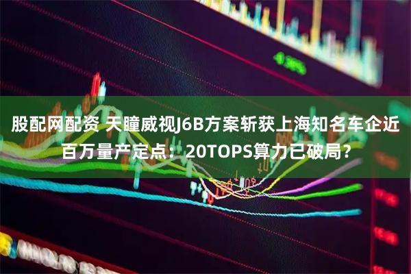 股配网配资 天瞳威视J6B方案斩获上海知名车企近百万量产定点：20TOPS算力已破局？