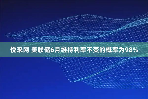 悦来网 美联储6月维持利率不变的概率为98%